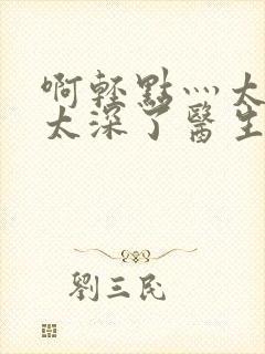 啊轻点灬太粗嗯太深了医生