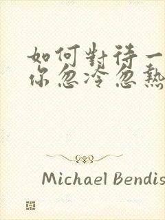 如何对待一个对你忽冷忽热的男人