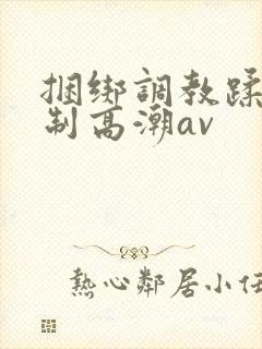 捆绑调教蹂躏强制高潮av