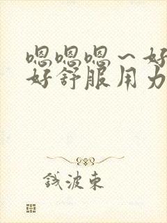 嗯嗯嗯～好大,好舒服用力