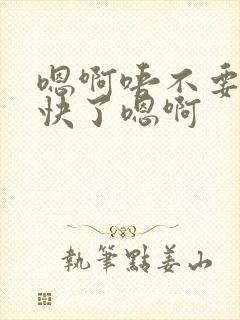 嗯啊唔不要了太快了嗯啊