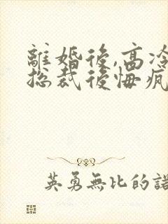 离婚后,高冷女总裁后悔疯了