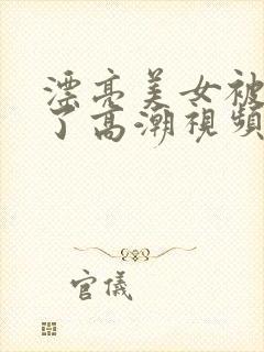 漂亮美女被弄到了高潮视频在线观看