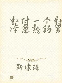 对付一个对你忽冷忽热的男人