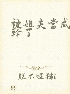 被姐夫当成姐姐干了