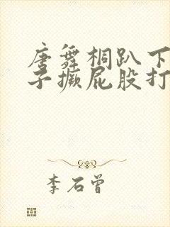 唐舞桐趴下脱裙子撅屁股打