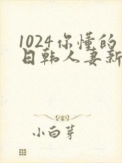 1024你懂的日韩人妻新版