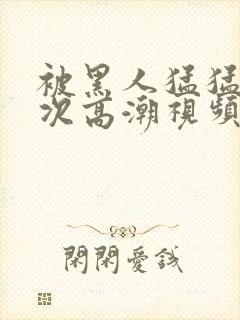 被黑人猛猛12次高潮视频