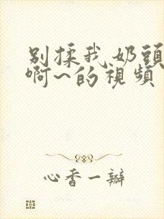 别揉我奶头嗯~啊~的视频