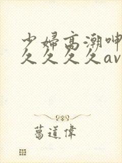 少妇高潮呻吟久久久久久av