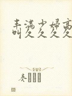 丰满少妇高潮惨叫久久久久久久