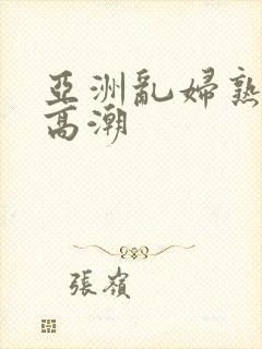 亚洲乱妇熟女爽高潮