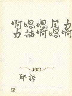 啊嗯嗯用力顶用力插啊嗯啊哦