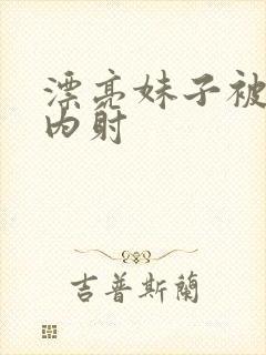 漂亮妹子被无套内射