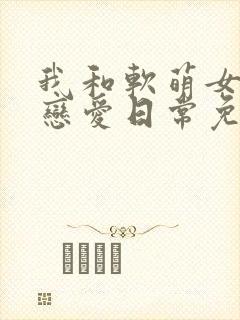 我和软萌女友的恋爱日常免费小说