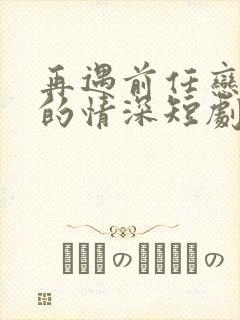 再遇前任恋上他的情深短剧全集免费播放