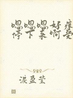 嗯嗯嗯好痒你快停下来啊受不了了