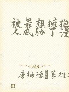 被最想拥抱的男人威胁了漫画无删减