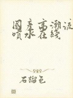 国产高潮流白浆喷水在线