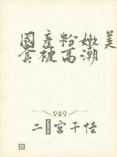 国产粉嫩美女无套被高潮