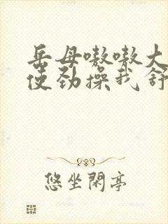 岳母嗷嗷大叫着使劲操我舒服