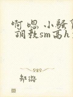 啊 嗯 小骚货 调教sm高h文