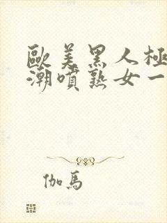 欧美黑人极品高潮喷熟女一区日韩