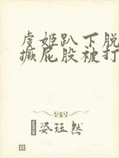 虞姬趴下脱裙子撅屁股被打小说