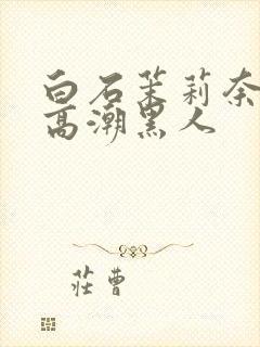 白石茉莉奈绝顶高潮黑人