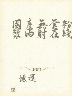 国产无套粉嫩白浆内射在线的购买渠道