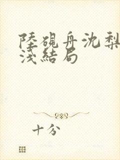 陆砚舟沈梨周浅浅结局