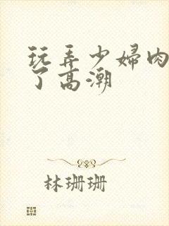 玩弄少妇肉体到了高潮