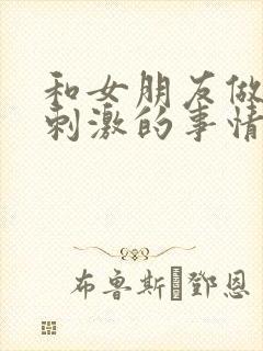 和女朋友做过最刺激的事情异地恋