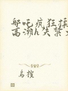 哪吒疯狂揉肉蒂高潮h失禁文