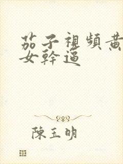 茄子视频黄色美女干逼