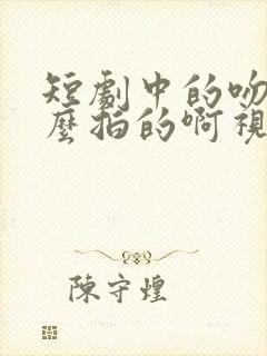 短剧中的吻戏怎么拍的啊视频