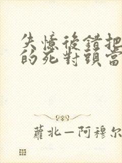 失忆后错把前夫的死对头当老公 完本封面