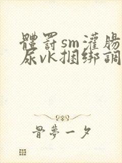 体罚sm灌肠憋尿vk捆绑调教