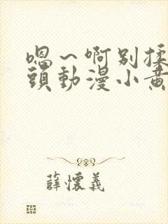 嗯～啊别揉我奶头动漫小黄花321