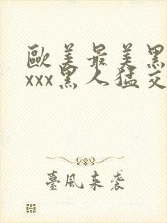 欧美最美黑人xxxx黑人猛交