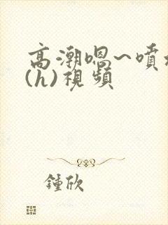 高潮嗯~喷水了(h)视频