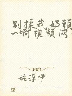 别揉我奶头~嗯~啊视频网站