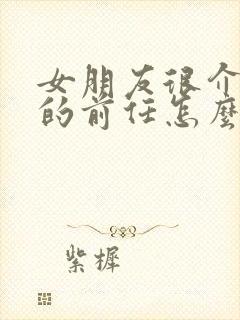 女朋友很介意我的前任怎么办