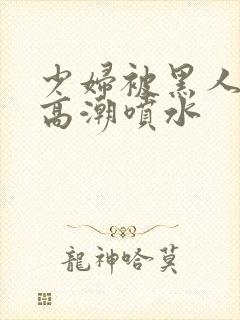 少妇被黑人爽到高潮喷水封面