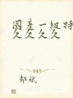 国产一级特黄久久久久久