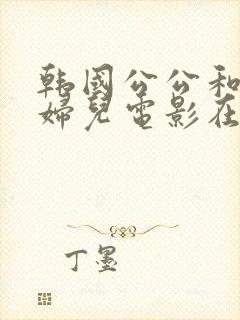 韩国公公和儿媳妇儿电影在线观看