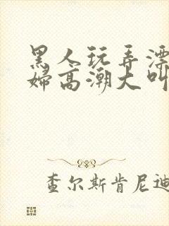 黑人玩弄漂亮少妇高潮大叫