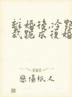 离婚后,冷艳总裁跪求复婚全文免费阅读