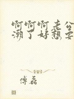 啊啊啊老公我高潮了好想要