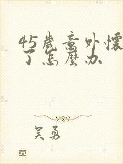 45岁意外怀孕了怎么办